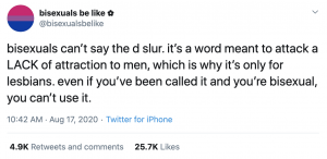 twitter screenshot reading: "bisexuals can’t say the d slur. it’s a word meant to attack a LACK of attraction to men, which is why it’s only for lesbians. even if you’ve been called it and you’re bisexual, you can’t use it."